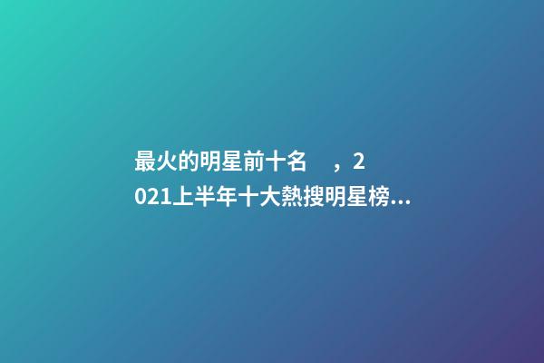 最火的明星前十名，2021上半年十大熱搜明星榜單-第1張-觀點-玄機派